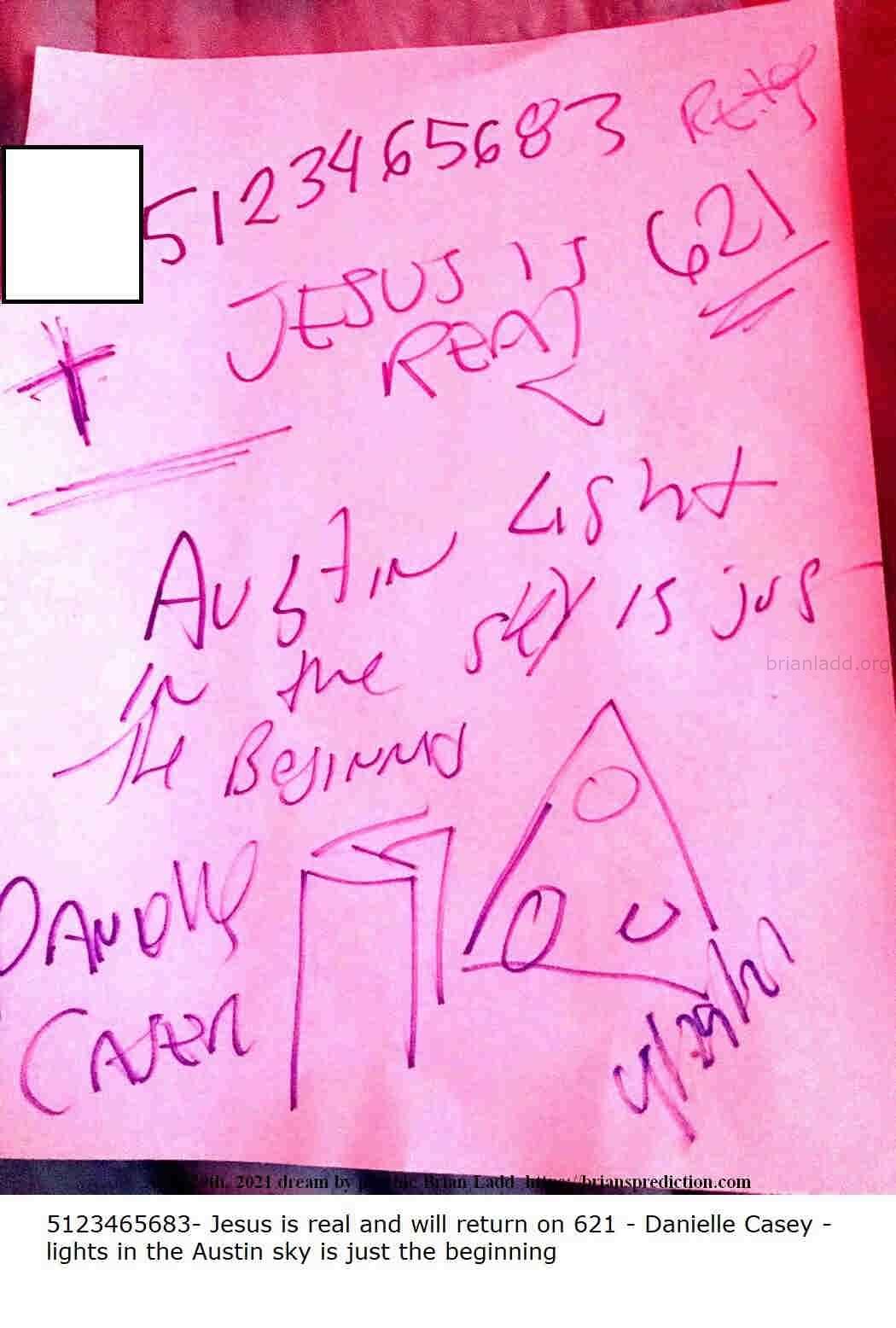 14811 29 April 2021 6 - 5123465683- Jesus Is Real And Will Return On 621 - Danielle Casey - Lights In The Austin Sky Is ...
5123465683- Jesus Is Real And Will Return On 621 - Danielle Casey - Lights In The Austin Sky Is Just The Beginning.
